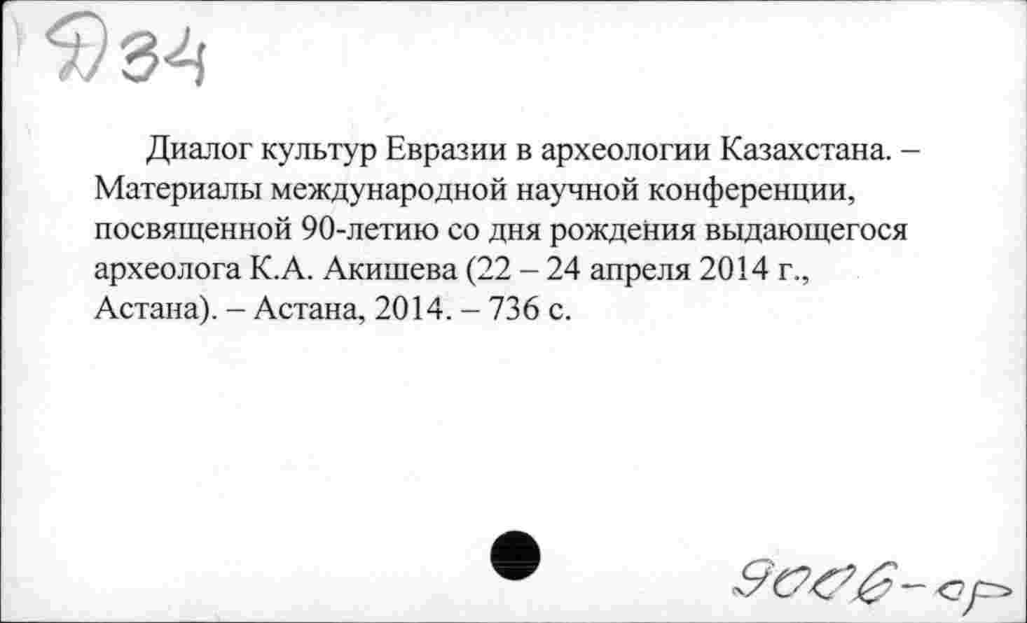 ﻿Диалог культур Евразии в археологии Казахстана. -Материалы международной научной конференции, посвященной 90-летию со дня рождения выдающегося археолога К.А. Акишева (22 - 24 апреля 2014 г., Астана). - Астана, 2014. - 736 с.